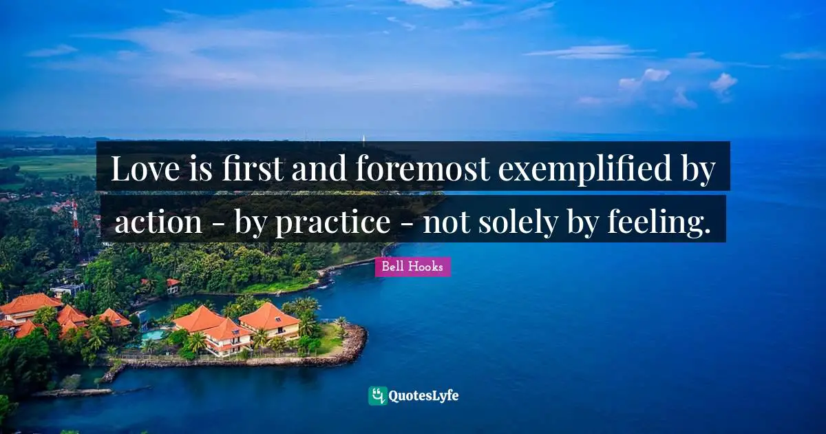 Love is first and foremost exemplified by action - by practice - not solely by feeling.