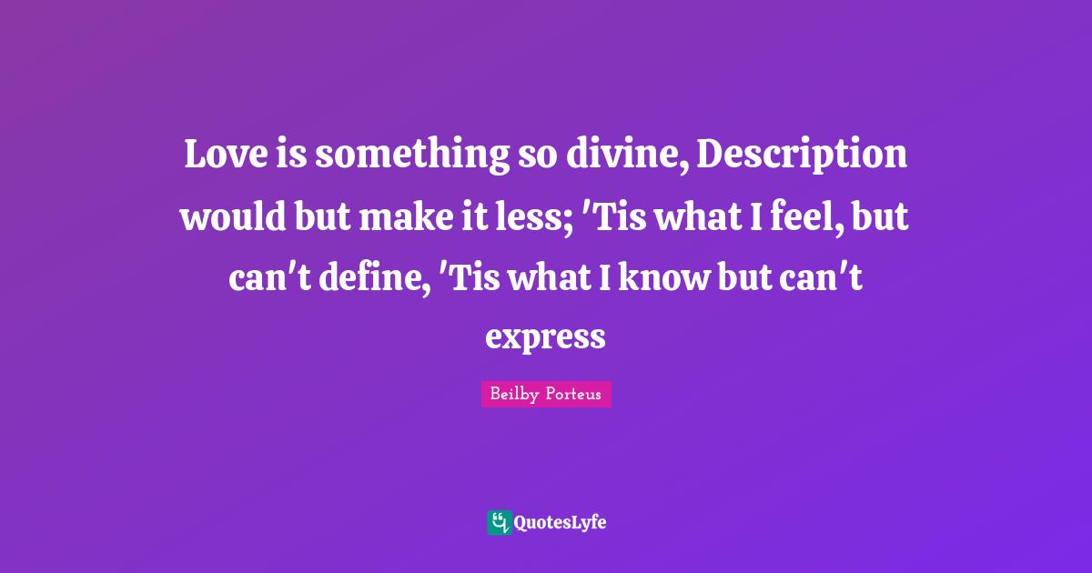 Love is something so divine, Description would but make it less; 'Tis what I feel, but can't define, 'Tis what I know but can't express