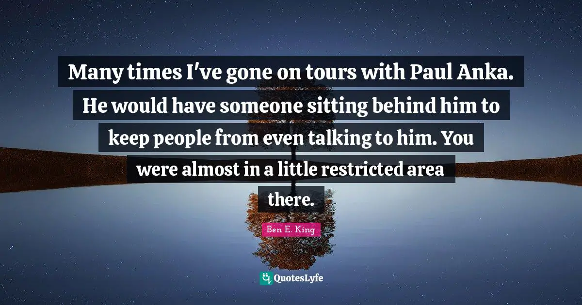 Ben E. King Quotes: "Many times I've gone on tours with Paul Anka. He would have someone sitting behind him to keep people from even talking to him. You were almost in a little restricted area there."
