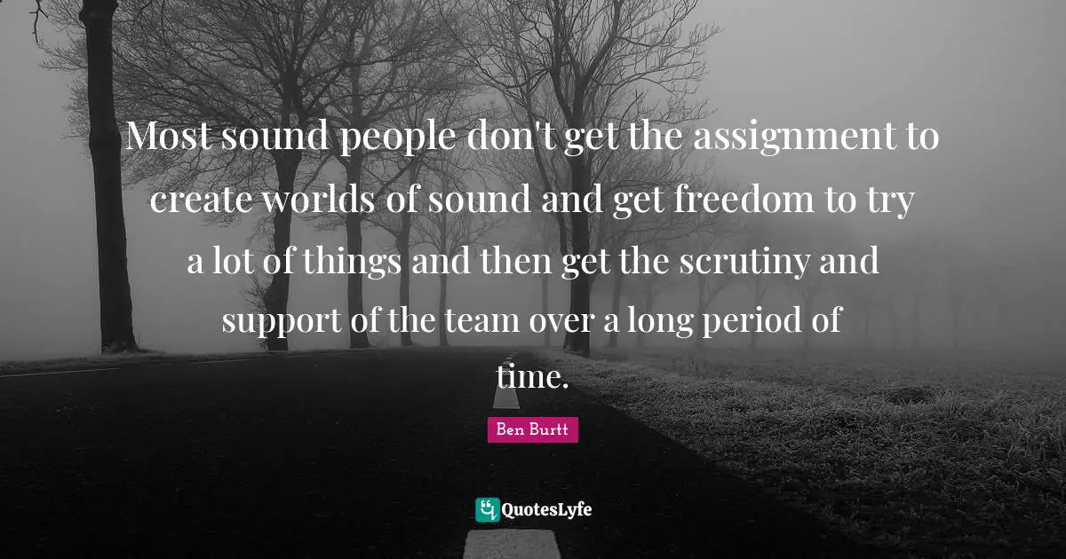 Ben Burtt Quotes: "Most sound people don't get the assignment to create worlds of sound and get freedom to try a lot of things and then get the scrutiny and support of the team over a long period of time."