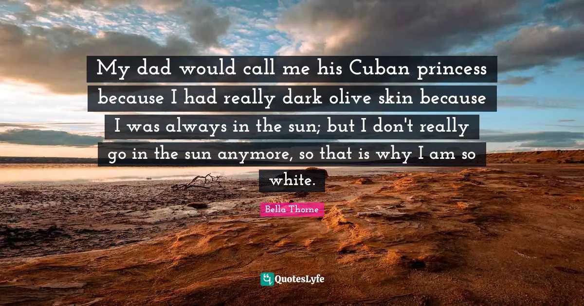 My dad would call me his Cuban princess because I had really dark olive skin because I was always in the sun; but I don't really go in the sun anymore, so that is why I am so white.