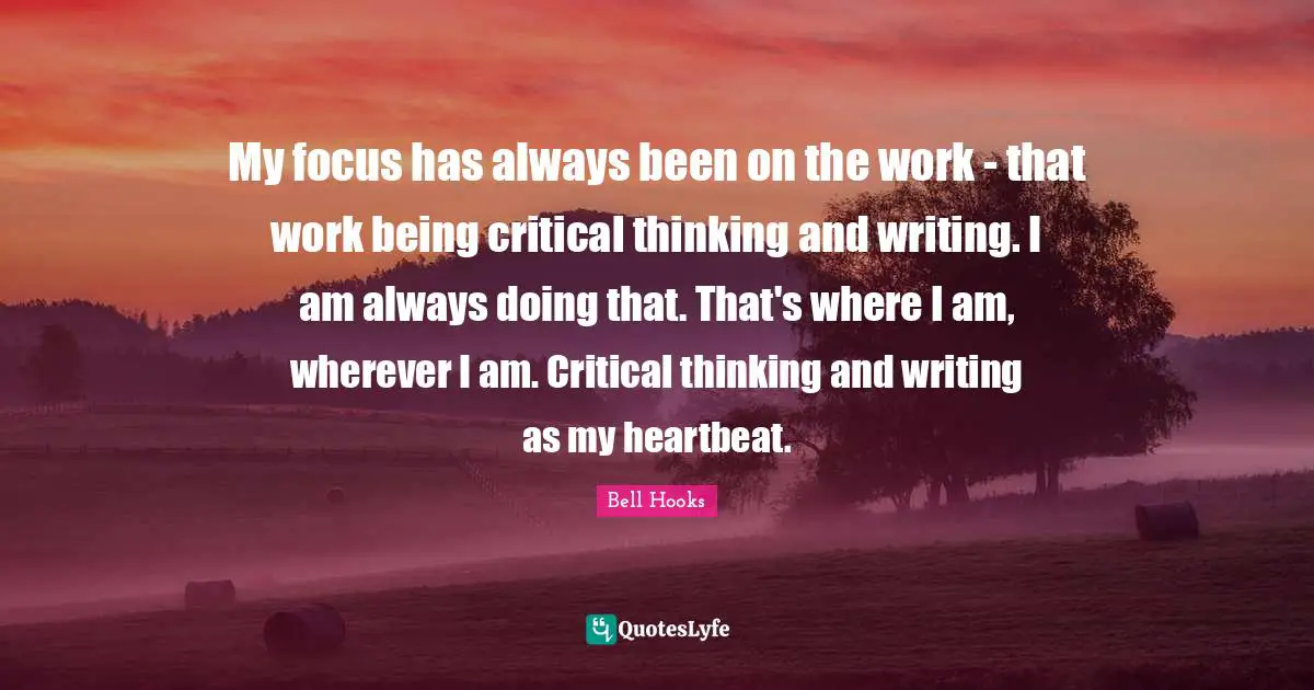 My focus has always been on the work - that work being critical thinking and writing. I am always doing that. That's where I am, wherever I am. Critical thinking and writing as my heartbeat.
