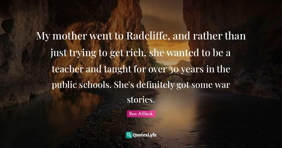 Ben Affleck Quotes: "My mother went to Radcliffe, and rather than just trying to get rich, she wanted to be a teacher and taught for over 30 years in the public schools. She's definitely got some war stories."