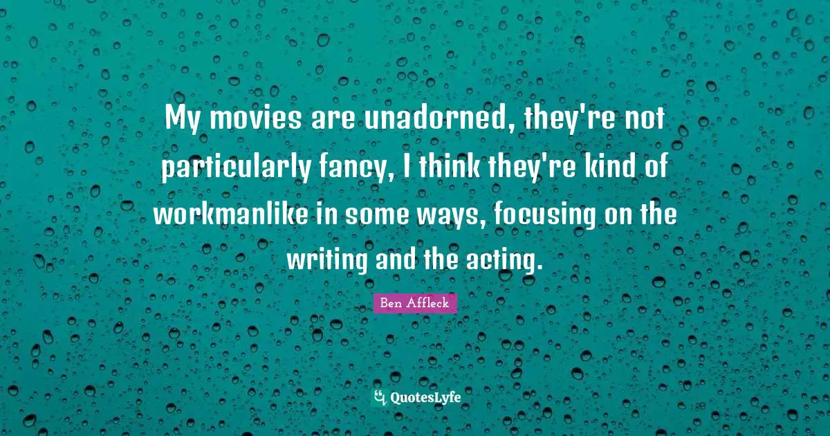 My movies are unadorned, they're not particularly fancy, I think they're kind of workmanlike in some ways, focusing on the writing and the acting.