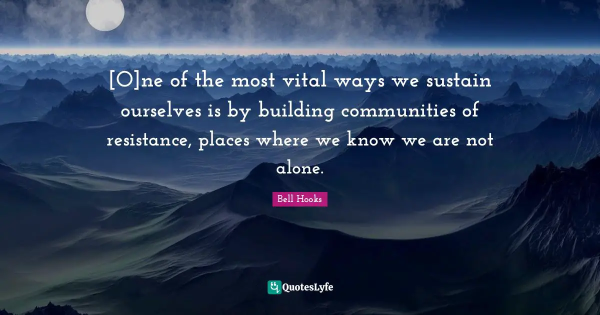 [O]ne of the most vital ways we sustain ourselves is by building communities of resistance, places where we know we are not alone.