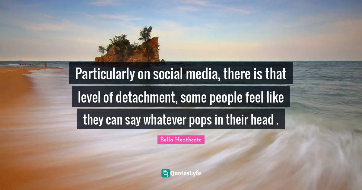 Particularly on social media, there is that level of detachment, some people feel like they can say whatever pops in their head .