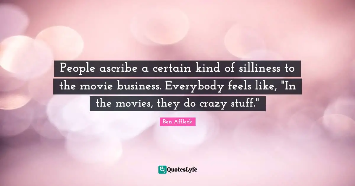 People ascribe a certain kind of silliness to the movie business. Everybody feels like, "In the movies, they do crazy stuff."