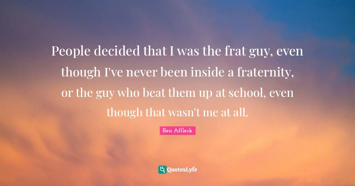 People decided that I was the frat guy, even though I've never been inside a fraternity, or the guy who beat them up at school, even though that wasn't me at all.
