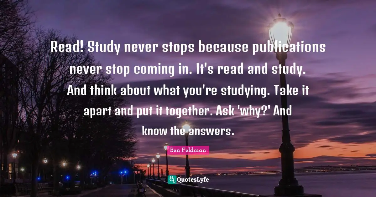 Ben Feldman Quotes: "Read! Study never stops because publications never stop coming in. It's read and study. And think about what you're studying. Take it apart and put it together. Ask 'why?' And know the answers."