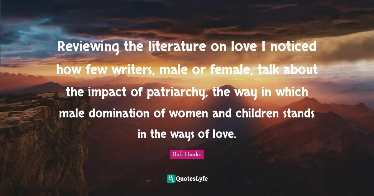 Reviewing the literature on love I noticed how few writers, male or female, talk about the impact of patriarchy, the way in which male domination of women and children stands in the ways of love.