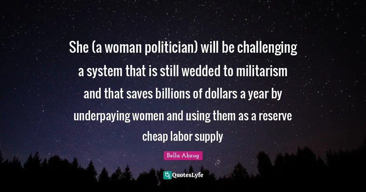 She (a woman politician) will be challenging a system that is still wedded to militarism and that saves billions of dollars a year by underpaying women and using them as a reserve cheap labor supply