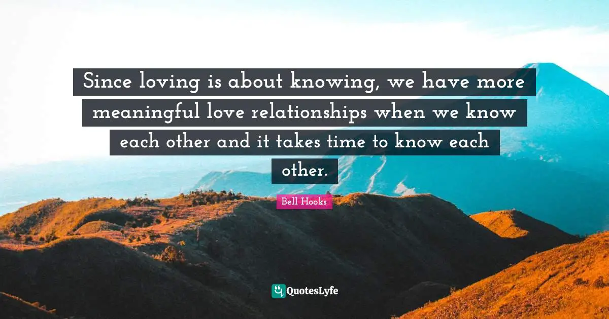 Since loving is about knowing, we have more meaningful love relationships when we know each other and it takes time to know each other.