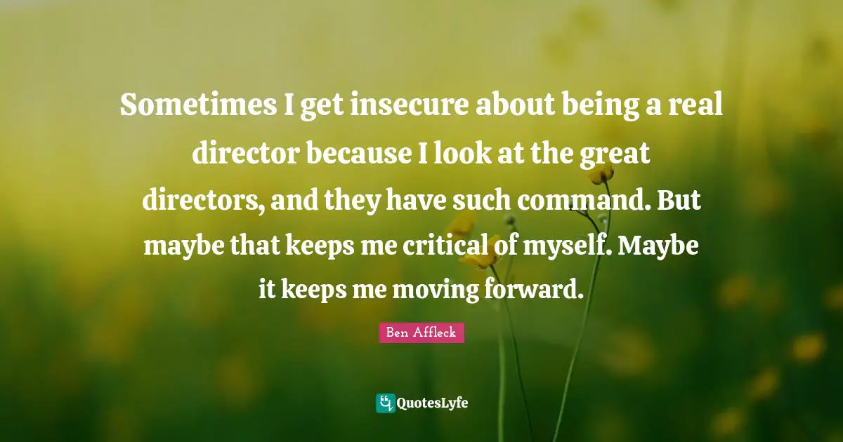 Sometimes I get insecure about being a real director because I look at the great directors, and they have such command. But maybe that keeps me critical of myself. Maybe it keeps me moving forward.