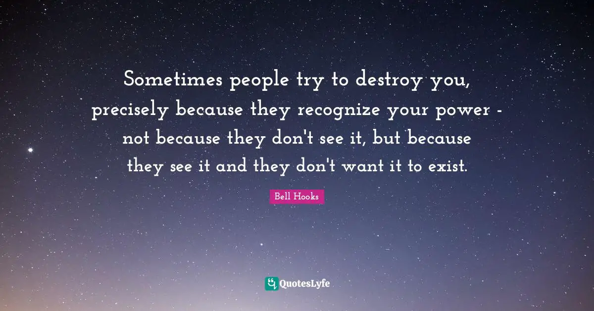 Sometimes people try to destroy you, precisely because they recognize your power - not because they don't see it, but because they see it and they don't want it to exist.
