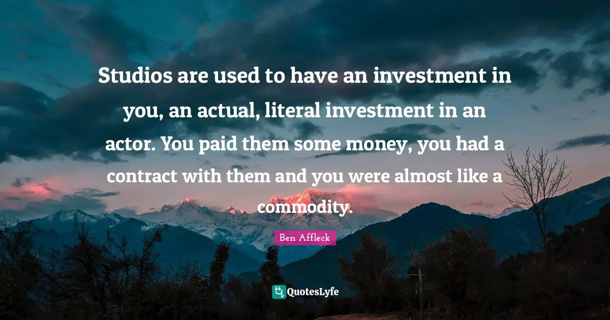 Studios are used to have an investment in you, an actual, literal investment in an actor. You paid them some money, you had a contract with them and you were almost like a commodity.