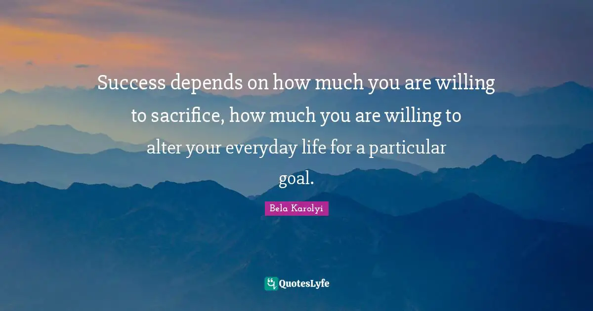 Success depends on how much you are willing to sacrifice, how much you are willing to alter your everyday life for a particular goal.