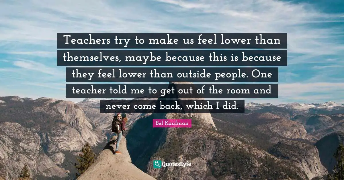Teachers try to make us feel lower than themselves, maybe because this is because they feel lower than outside people. One teacher told me to get out of the room and never come back, which I did.