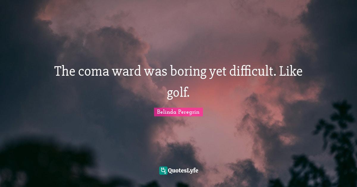 The coma ward was boring yet difficult. Like golf.