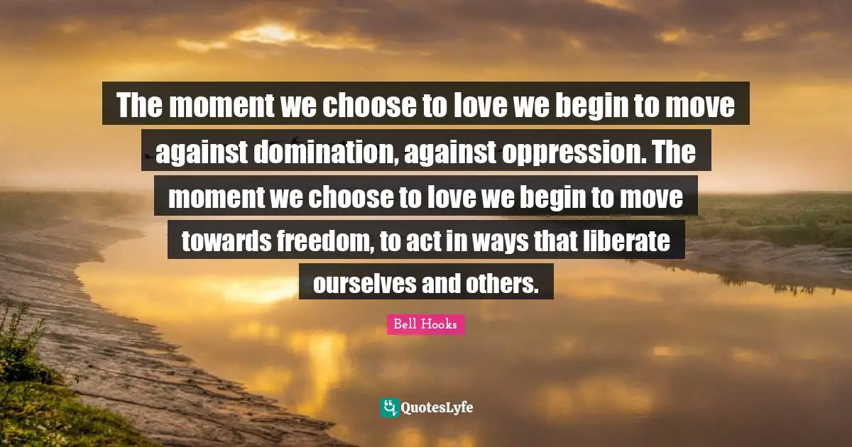 Bell Hooks Quotes: The moment we choose to love we begin to move against domination, against oppression. The moment we choose to love we begin to move towards freedom, to act in ways that liberate ourselves and others.
