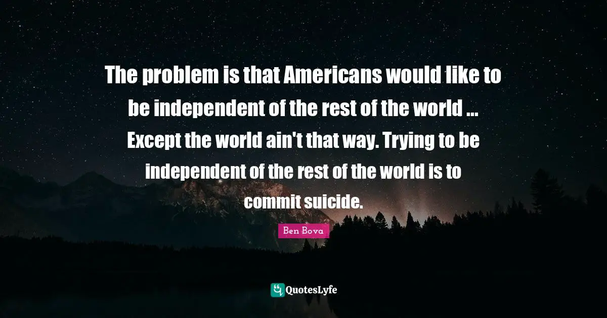 The problem is that Americans would like to be independent of the rest of the world ... Except the world ain't that way. Trying to be independent of the rest of the world is to commit suicide.