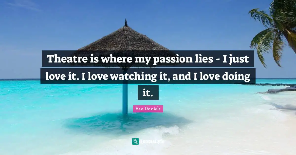 Theatre is where my passion lies - I just love it. I love watching it, and I love doing it.