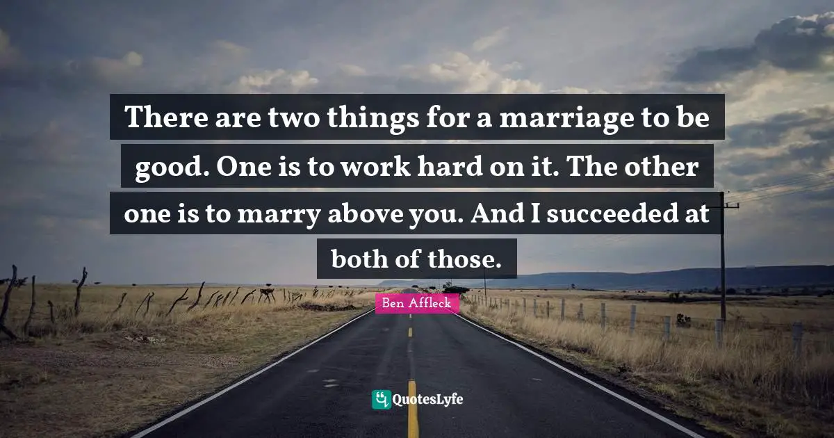 Ben Affleck Quotes: "There are two things for a marriage to be good. One is to work hard on it. The other one is to marry above you. And I succeeded at both of those."