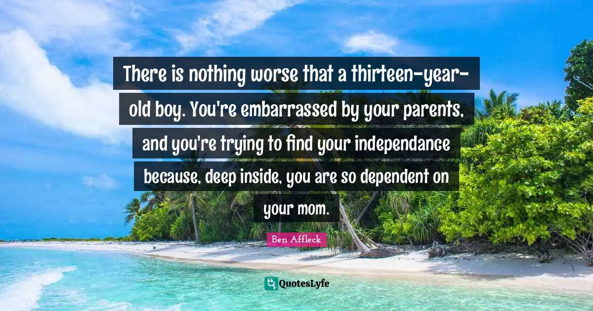 Ben Affleck Quotes: "There is nothing worse that a thirteen-year-old boy. You're embarrassed by your parents, and you're trying to find your independance because, deep inside, you are so dependent on your mom."