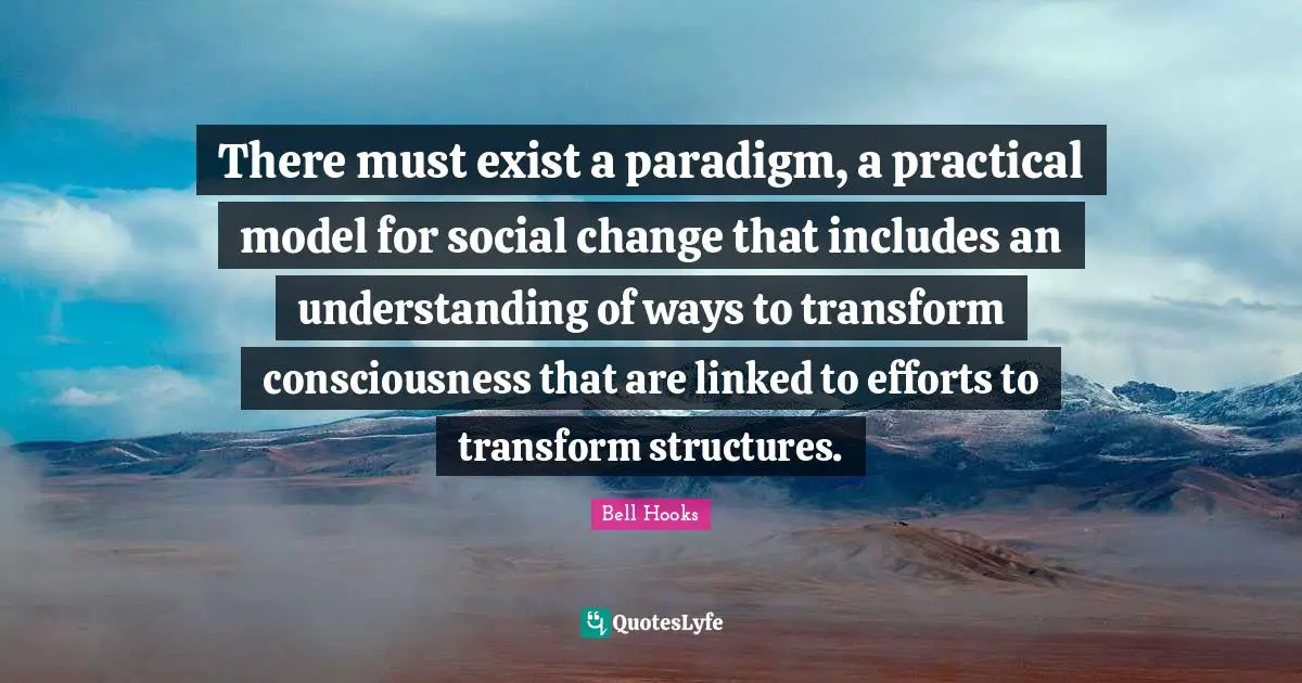 Linked Quotes: "There must exist a paradigm, a practical model for social change that includes an understanding of ways to transform consciousness that are linked to efforts to transform structures."