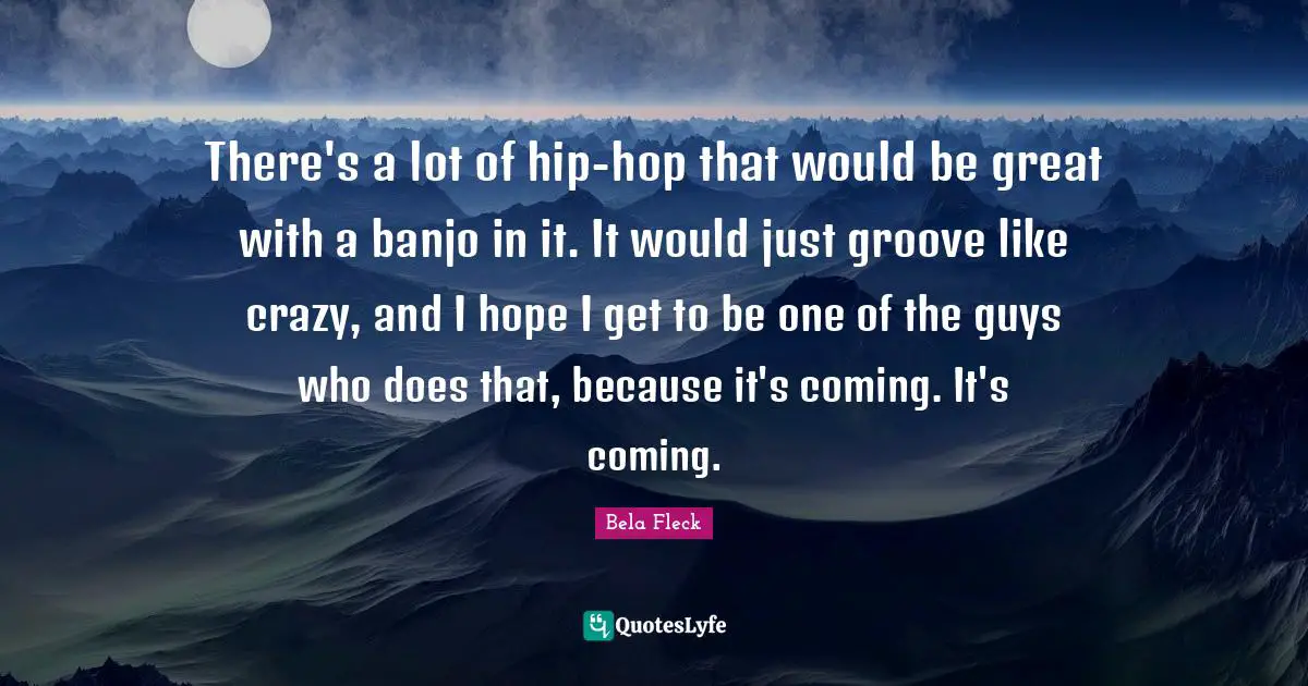 There's a lot of hip-hop that would be great with a banjo in it. It would just groove like crazy, and I hope I get to be one of the guys who does that, because it's coming. It's coming.