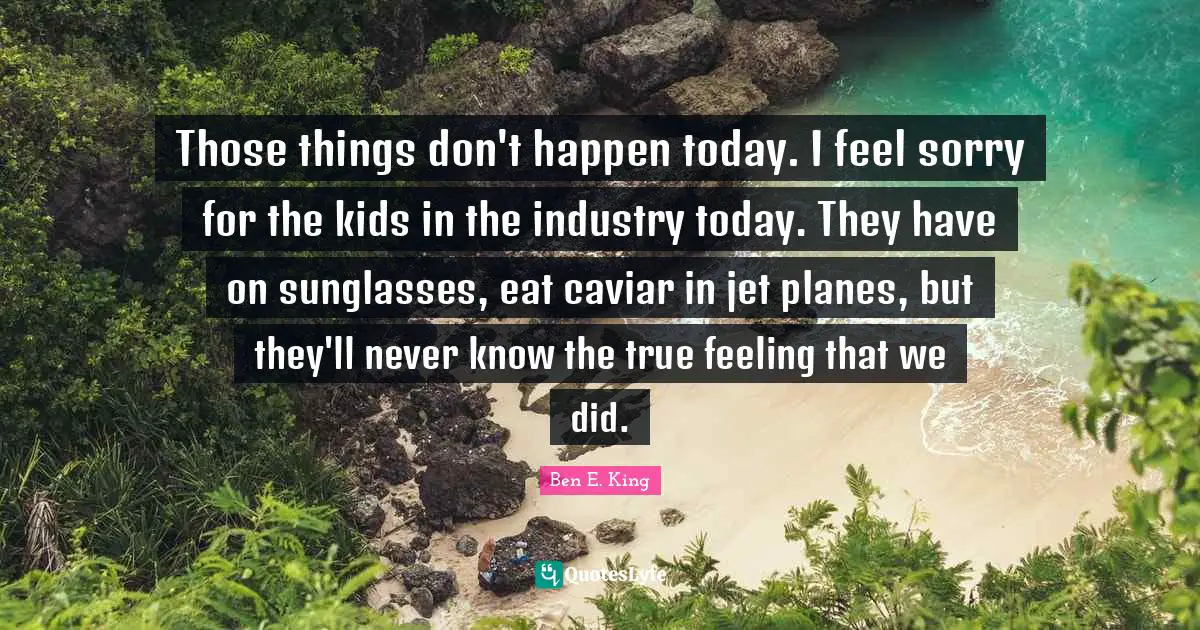 Ben E. King Quotes: "Those things don't happen today. I feel sorry for the kids in the industry today. They have on sunglasses, eat caviar in jet planes, but they'll never know the true feeling that we did."