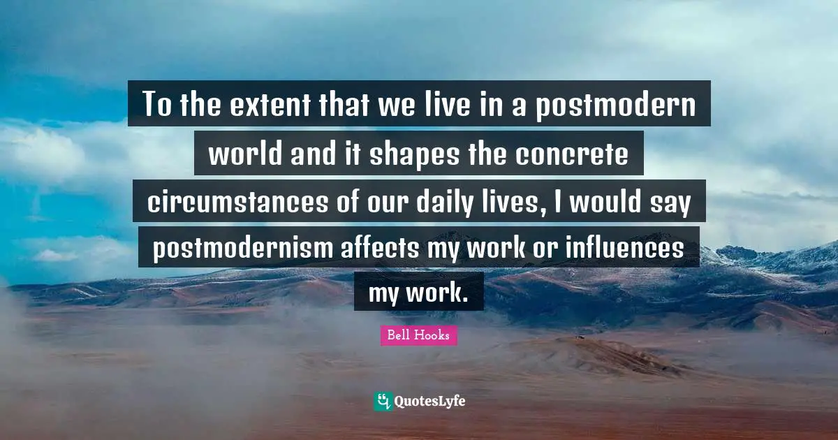 To the extent that we live in a postmodern world and it shapes the concrete circumstances of our daily lives, I would say postmodernism affects my work or influences my work.