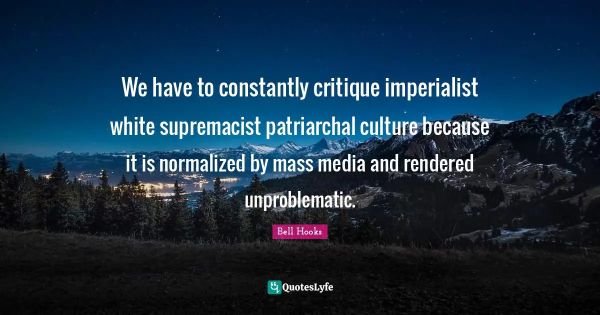 We have to constantly critique imperialist white supremacist patriarchal culture because it is normalized by mass media and rendered unproblematic.