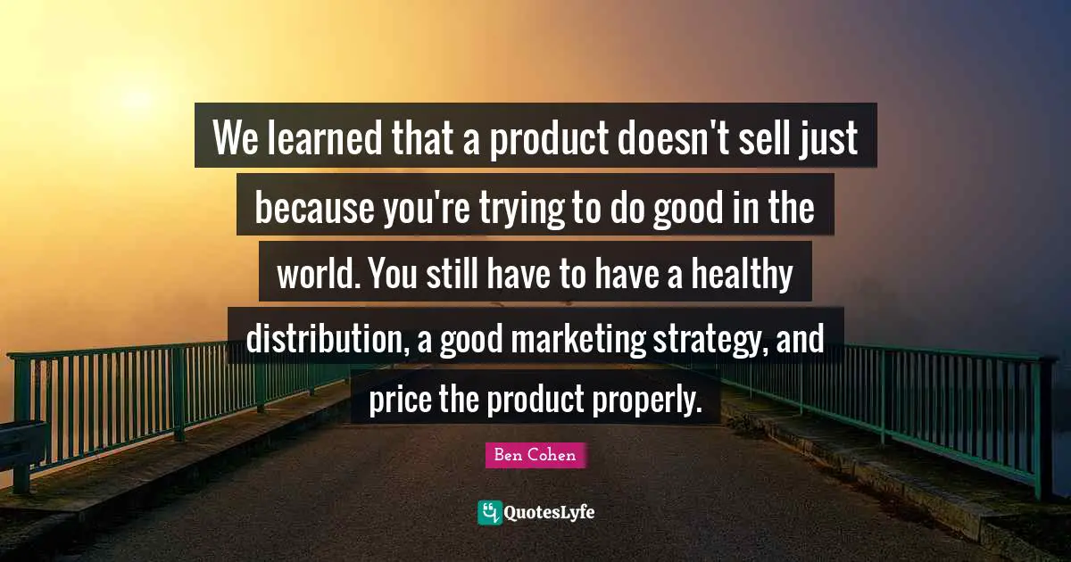 We learned that a product doesn't sell just because you're trying to do good in the world. You still have to have a healthy distribution, a good marketing strategy, and price the product properly.