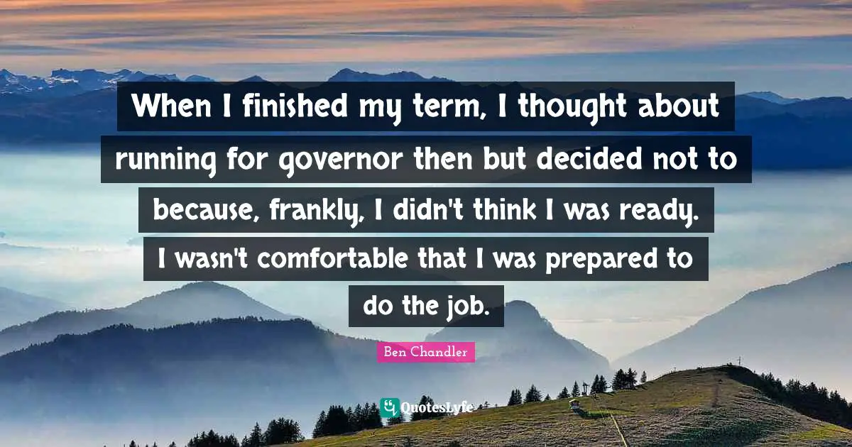 When I finished my term, I thought about running for governor then but decided not to because, frankly, I didn't think I was ready. I wasn't comfortable that I was prepared to do the job.