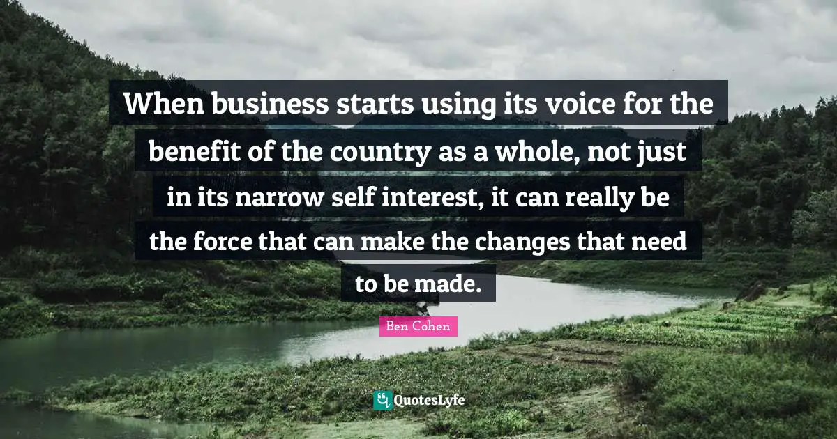 When business starts using its voice for the benefit of the country as a whole, not just in its narrow self interest, it can really be the force that can make the changes that need to be made.