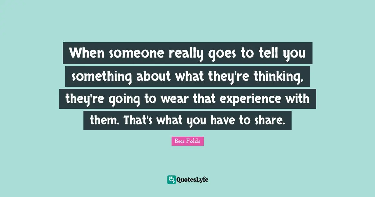 When someone really goes to tell you something about what they're thinking, they're going to wear that experience with them. That's what you have to share.