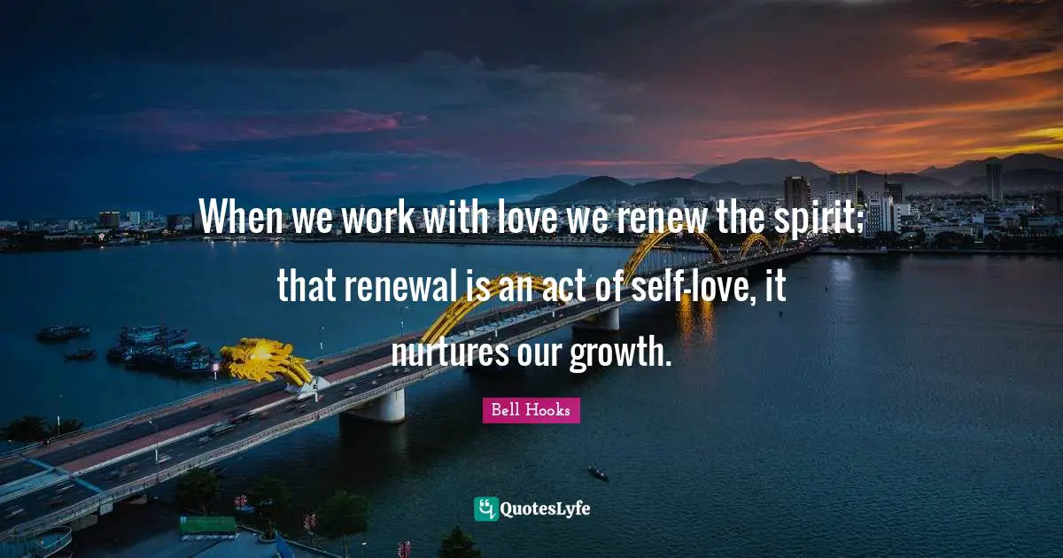 When we work with love we renew the spirit; that renewal is an act of self-love, it nurtures our growth.