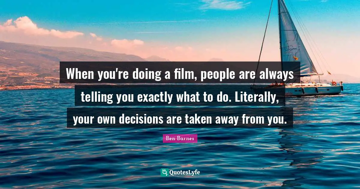 When you're doing a film, people are always telling you exactly what to do. Literally, your own decisions are taken away from you.