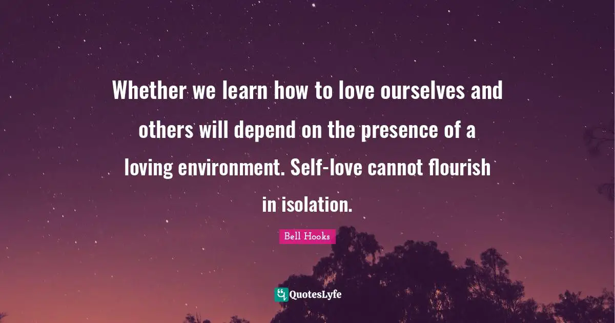 Whether we learn how to love ourselves and others will depend on the presence of a loving environment. Self-love cannot flourish in isolation.