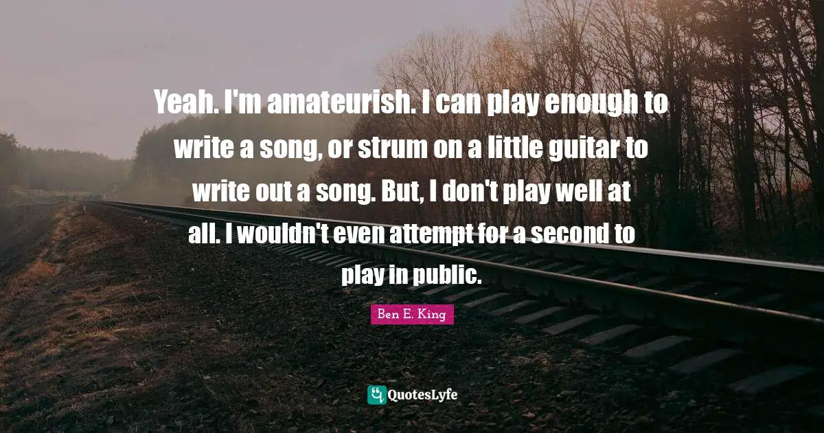 Ben E. King Quotes: "Yeah. I'm amateurish. I can play enough to write a song, or strum on a little guitar to write out a song. But, I don't play well at all. I wouldn't even attempt for a second to play in public."