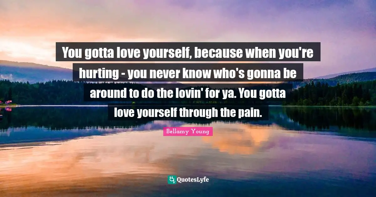 You gotta love yourself, because when you're hurting - you never know who's gonna be around to do the lovin' for ya. You gotta love yourself through the pain.