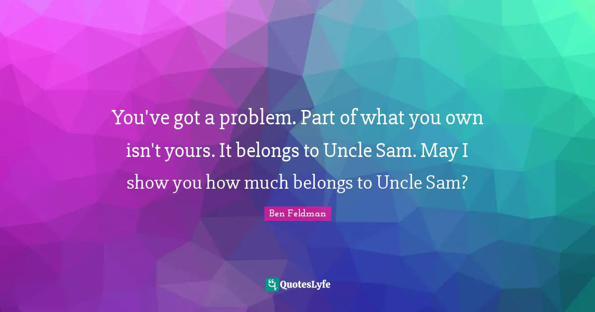 Ben Feldman Quotes: "You've got a problem. Part of what you own isn't yours. It belongs to Uncle Sam. May I show you how much belongs to Uncle Sam?"
