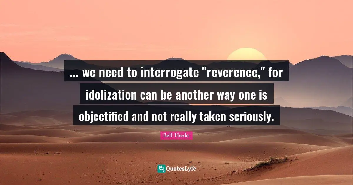 ... we need to interrogate "reverence," for idolization can be another way one is objectified and not really taken seriously.