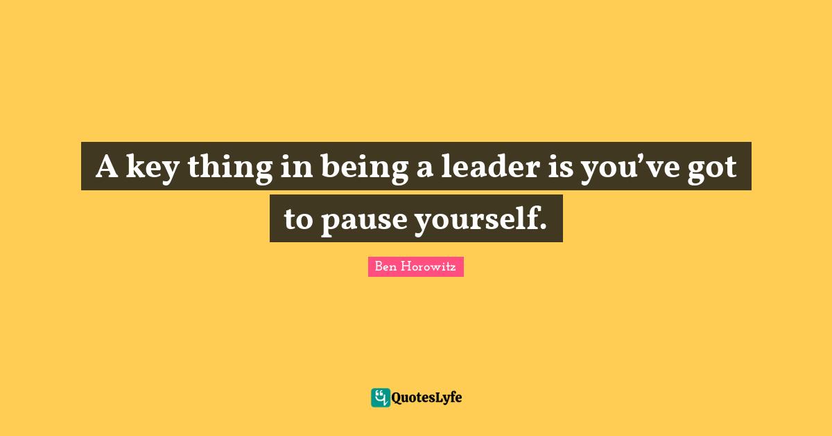 A key thing in being a leader is you’ve got to pause yourself.