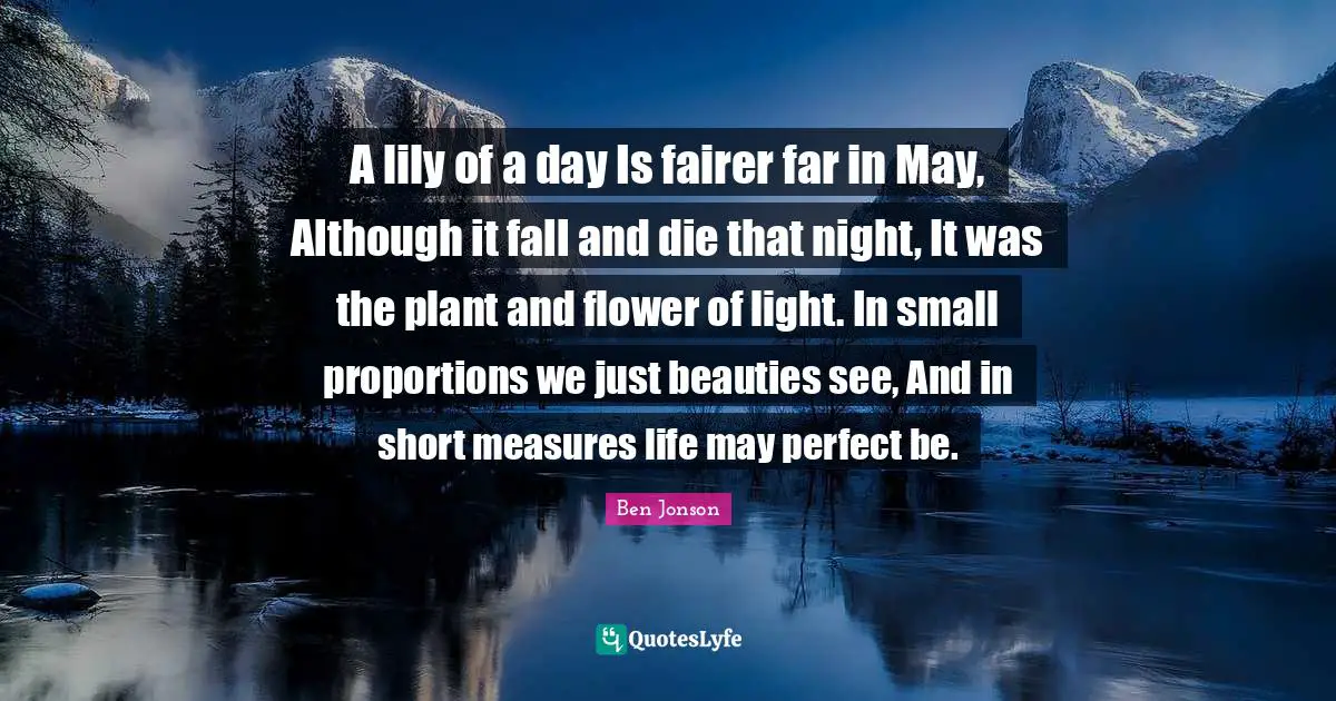 Night Quotes: "A lily of a day Is fairer far in May, Although it fall and die that night, It was the plant and flower of light. In small proportions we just beauties see, And in short measures life may perfect be."