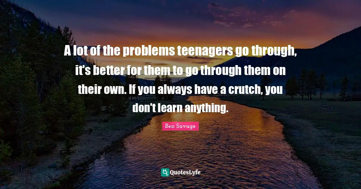 A lot of the problems teenagers go through, it's better for them to go through them on their own. If you always have a crutch, you don't learn anything.