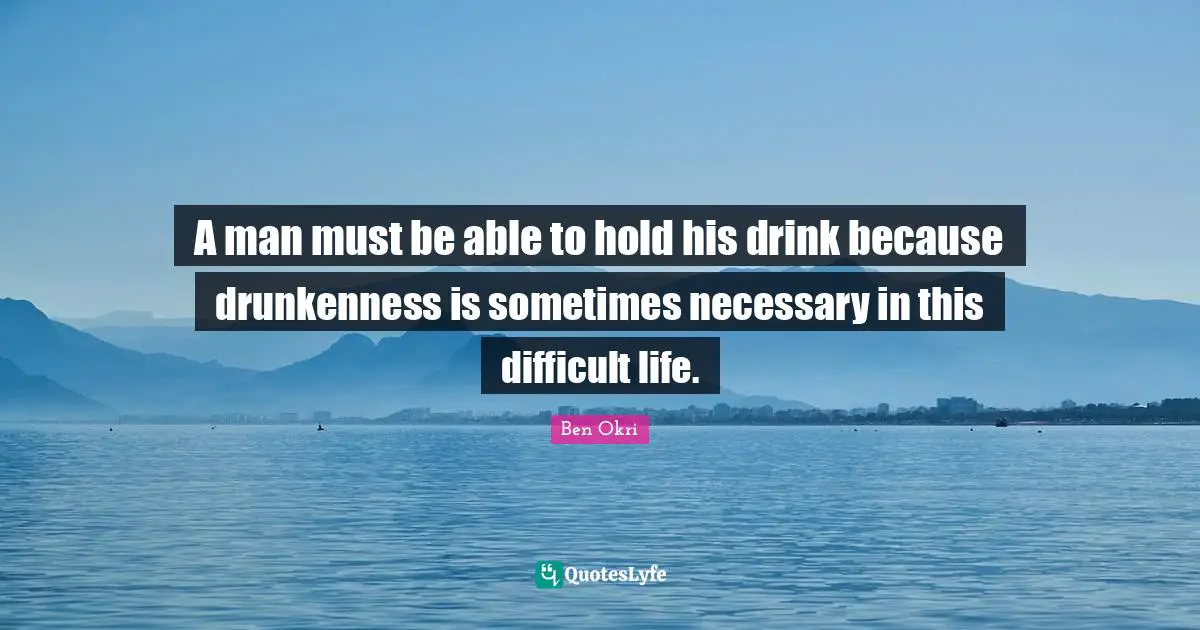 Ben Okri Quotes: "A man must be able to hold his drink because drunkenness is sometimes necessary in this difficult life."