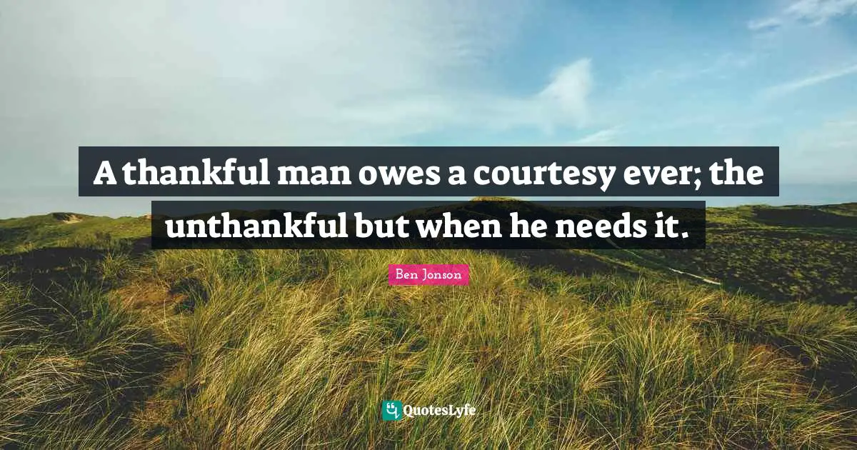 A thankful man owes a courtesy ever; the unthankful but when he needs it.