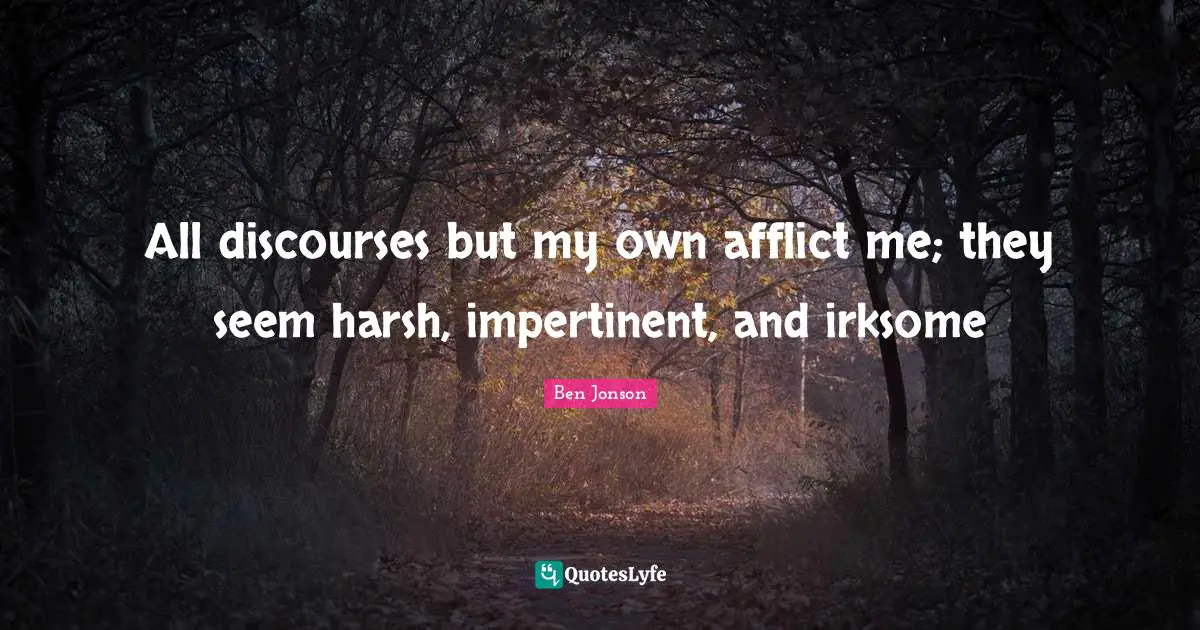 All discourses but my own afflict me; they seem harsh, impertinent, and irksome