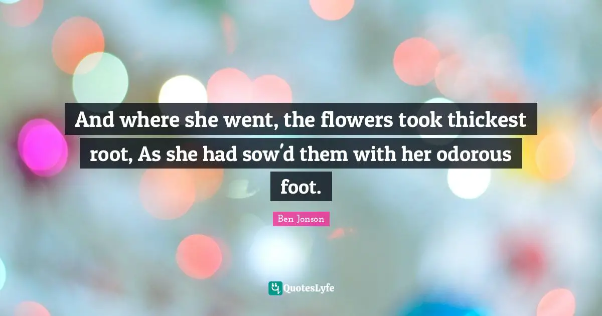 And where she went, the flowers took thickest root, As she had sow'd them with her odorous foot.